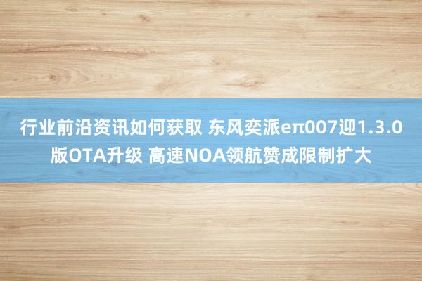 行业前沿资讯如何获取 东风奕派eπ007迎1.3.0版OTA升级 高速NOA领航