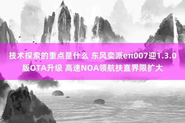 技术探索的重点是什么 东风奕派eπ007迎1.3.0版OTA升级 高速NOA领航