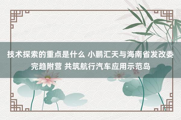 技术探索的重点是什么 小鹏汇天与海南省发改委完趋附营 共筑航行汽车应用示范岛