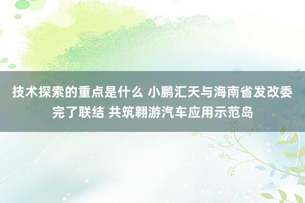 技术探索的重点是什么 小鹏汇天与海南省发改委完了联结 共筑翱游汽车应用示范岛