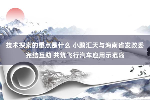 技术探索的重点是什么 小鹏汇天与海南省发改委完结互助 共筑飞行汽车应用示范岛