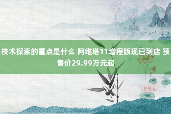 技术探索的重点是什么 阿维塔11增程版现已到店 预售价29.99万元起