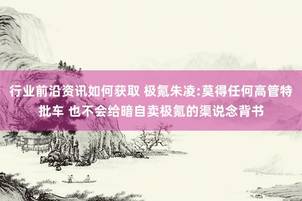 行业前沿资讯如何获取 极氪朱凌:莫得任何高管特批车 也不会给暗自卖极氪的渠说念背