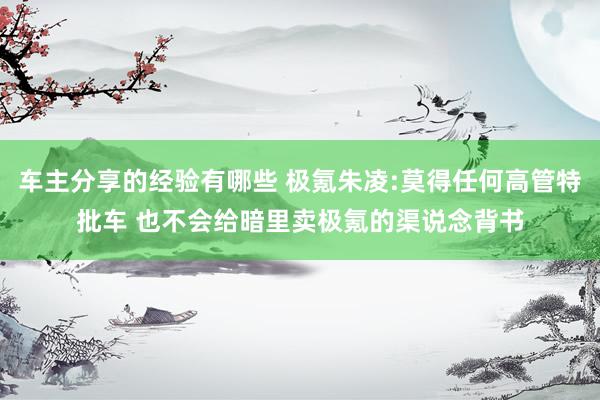 车主分享的经验有哪些 极氪朱凌:莫得任何高管特批车 也不会给暗里卖极氪的渠说念背