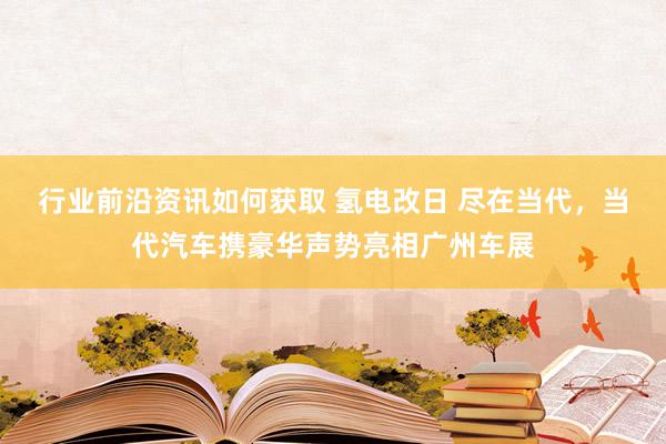 行业前沿资讯如何获取 氢电改日 尽在当代，当代汽车携豪华声势亮相广州车展