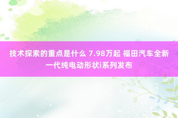 技术探索的重点是什么 7.98万起 福田汽车全新一代纯电动形状i系列发布