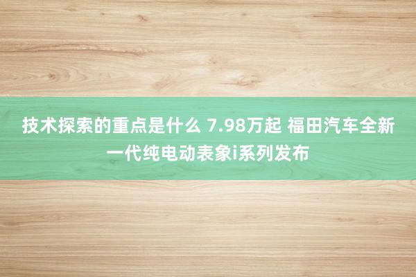 技术探索的重点是什么 7.98万起 福田汽车全新一代纯电动表象i系列发布