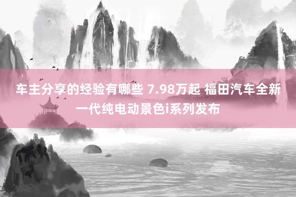 车主分享的经验有哪些 7.98万起 福田汽车全新一代纯电动景色i系列发布