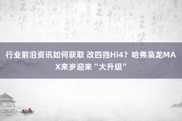 行业前沿资讯如何获取 改四挡Hi4？哈弗枭龙MAX来岁迎来“大升级”