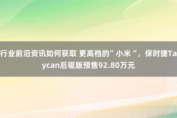 行业前沿资讯如何获取 更高档的”小米“，保时捷Taycan后驱版预售92.80万