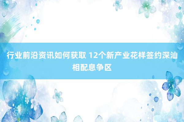 行业前沿资讯如何获取 12个新产业花样签约深汕相配息争区