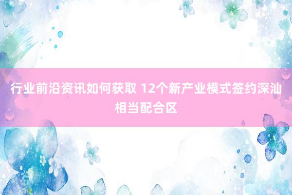 行业前沿资讯如何获取 12个新产业模式签约深汕相当配合区