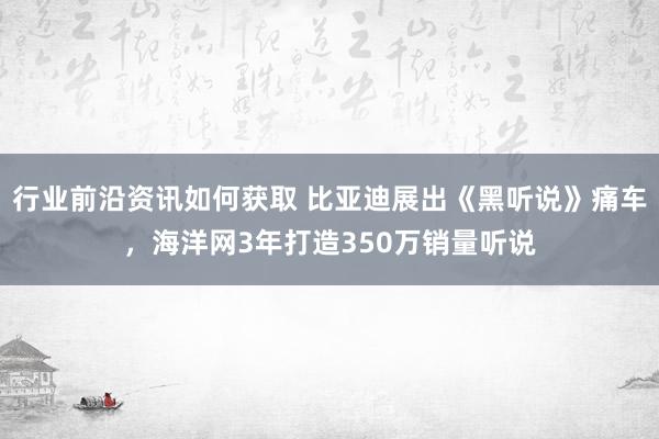 行业前沿资讯如何获取 比亚迪展出《黑听说》痛车，海洋网3年打造350万销量听说