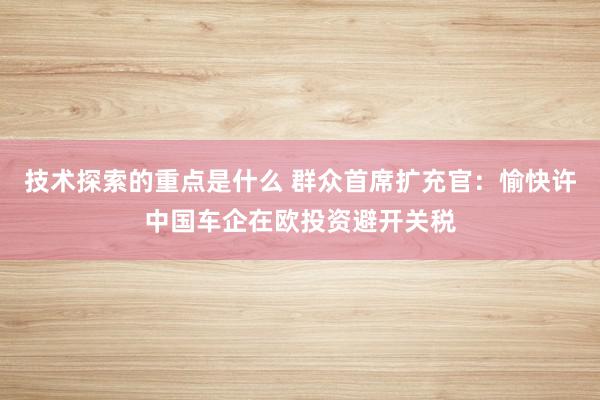 技术探索的重点是什么 群众首席扩充官：愉快许中国车企在欧投资避开关税