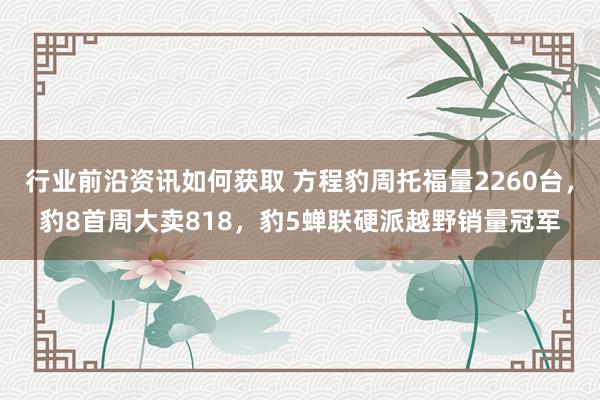 行业前沿资讯如何获取 方程豹周托福量2260台，豹8首周大卖818，豹5蝉联硬派