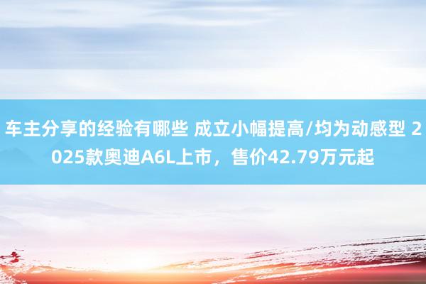 车主分享的经验有哪些 成立小幅提高/均为动感型 2025款奥迪A6L上市，售价4