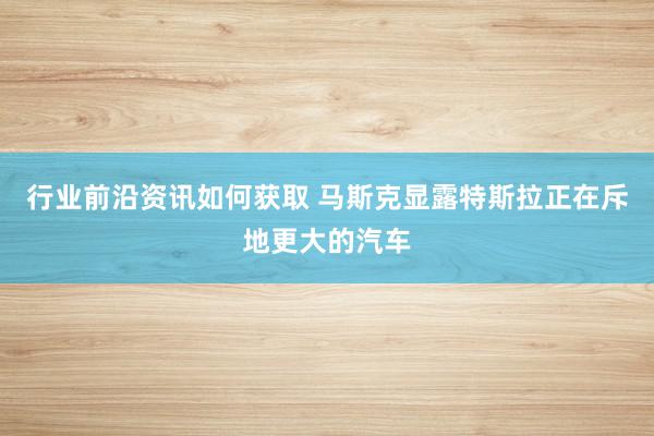 行业前沿资讯如何获取 马斯克显露特斯拉正在斥地更大的汽车