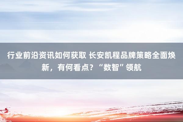 行业前沿资讯如何获取 长安凯程品牌策略全面焕新，有何看点？“数智”领航